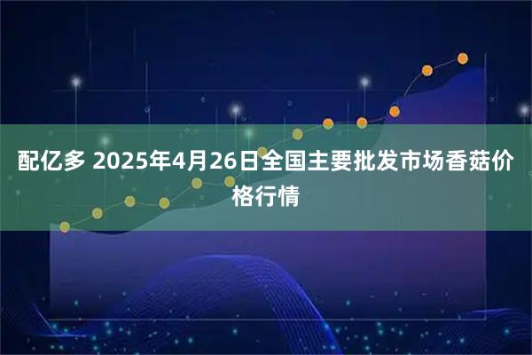 配亿多 2025年4月26日全国主要批发市场香菇价格行情