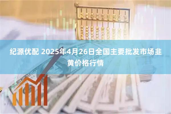 纪源优配 2025年4月26日全国主要批发市场韭黄价格行情