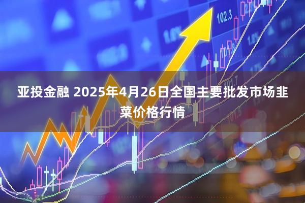 亚投金融 2025年4月26日全国主要批发市场韭菜价格行情