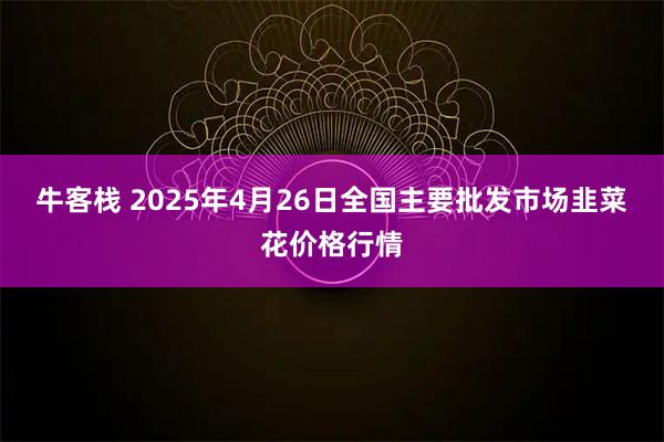 牛客栈 2025年4月26日全国主要批发市场韭菜花价格行情