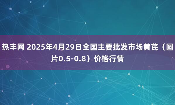 热丰网 2025年4月29日全国主要批发市场黄芪（圆片0.5-0.8）价格行情