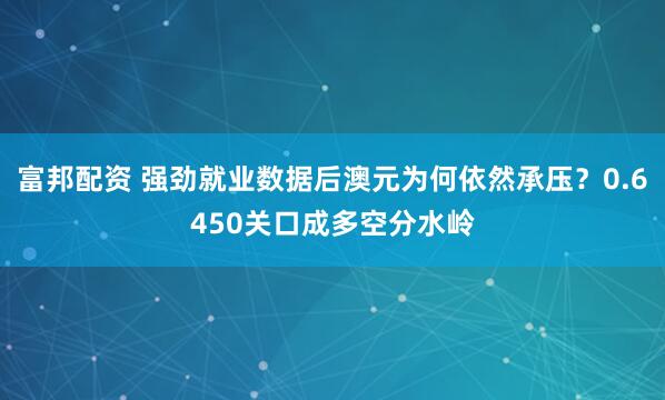 富邦配资 强劲就业数据后澳元为何依然承压？0.6450关口成多空分水岭