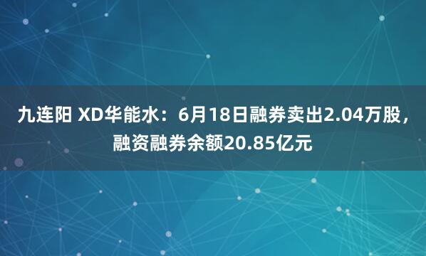 九连阳 XD华能水：6月18日融券卖出2.04万股，融资融券余额20.85亿元
