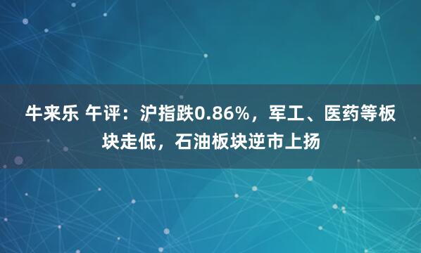 牛来乐 午评：沪指跌0.86%，军工、医药等板块走低，石油板块逆市上扬