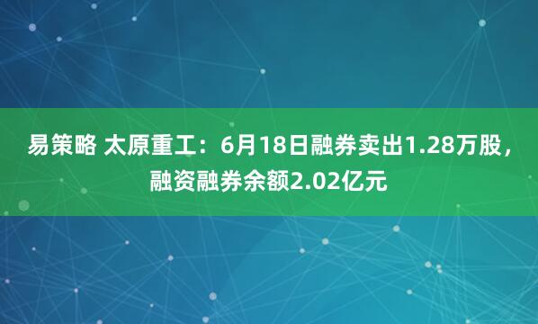易策略 太原重工：6月18日融券卖出1.28万股，融资融券余额2.02亿元