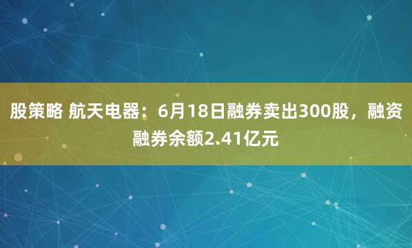 股策略 航天电器：6月18日融券卖出300股，融资融券余额2.41亿元