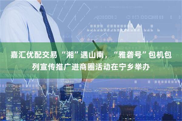 嘉汇优配交易 “湘”遇山南，“雅砻号”包机包列宣传推广进商圈活动在宁乡举办