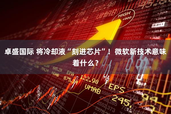卓盛国际 将冷却液“刻进芯片”！微软新技术意味着什么？