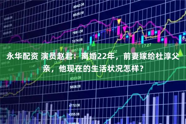 永华配资 演员赵君：离婚22年，前妻嫁给杜淳父亲，他现在的生活状况怎样？