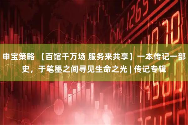 申宝策略 【百馆千万场 服务来共享】一本传记一部史，于笔墨之间寻见生命之光 | 传记专辑