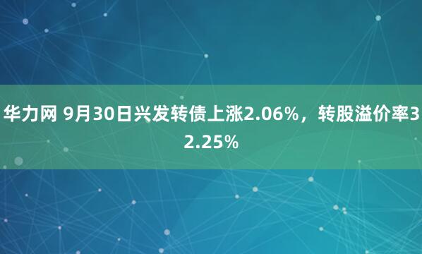 华力网 9月30日兴发转债上涨2.06%，转股溢价率32.25%