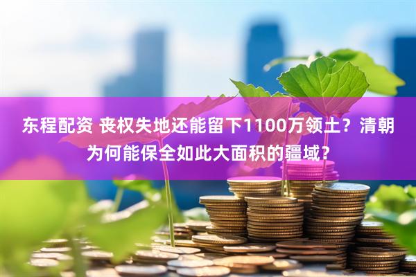 东程配资 丧权失地还能留下1100万领土？清朝为何能保全如此大面积的疆域？
