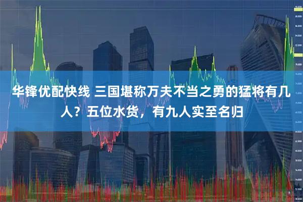 华锋优配快线 三国堪称万夫不当之勇的猛将有几人？五位水货，有九人实至名归