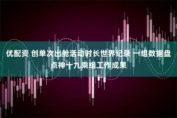 优配资 创单次出舱活动时长世界纪录 一组数据盘点神十九乘组工作成果