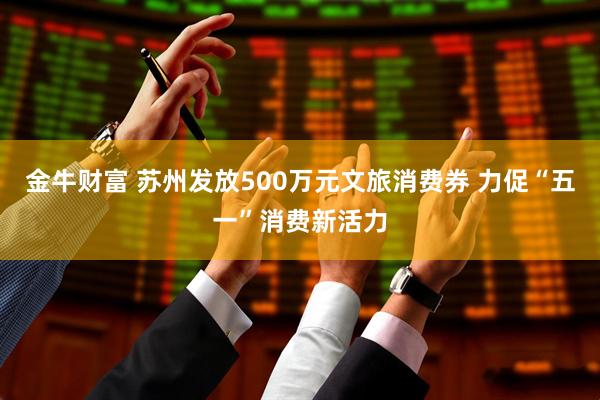金牛财富 苏州发放500万元文旅消费券 力促“五一”消费新活力