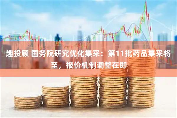 趣投顾 国务院研究优化集采：第11批药品集采将至，报价机制调整在即