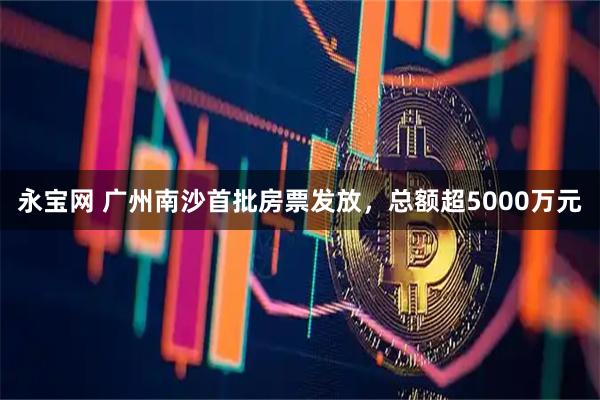 永宝网 广州南沙首批房票发放，总额超5000万元