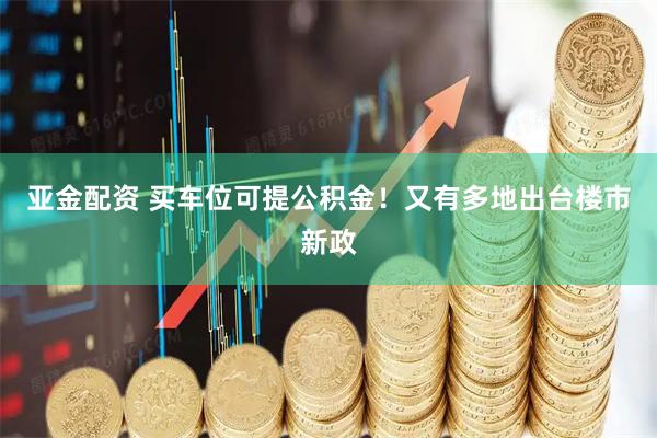 亚金配资 买车位可提公积金！又有多地出台楼市新政