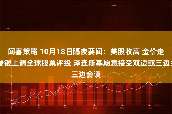闻喜策略 10月18日隔夜要闻：美股收高 金价走低 瑞银上调全球股票评级 泽连斯基愿意接受双边或三边会谈