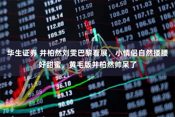 华生证券 井柏然刘雯巴黎看展,小情侣自然搂腰好甜蜜,黄毛版井柏然帅呆了