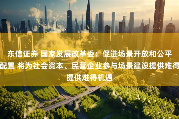 东信证券 国家发展改革委：促进场景开放和公平高效配置 将为社会资本、民营企业参与场景建设提供难得机遇