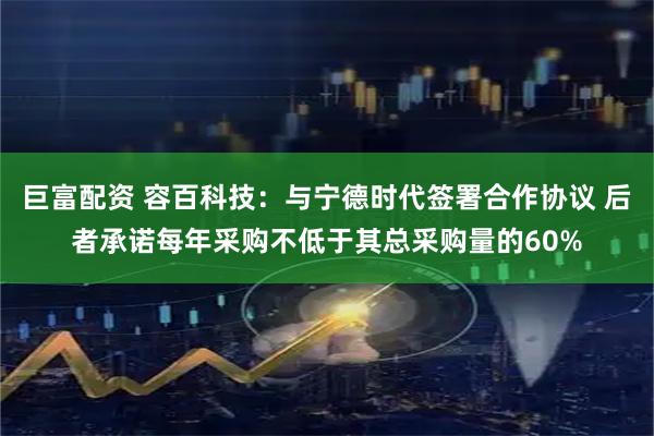 巨富配资 容百科技：与宁德时代签署合作协议 后者承诺每年采购不低于其总采购量的60%