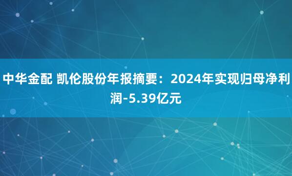 中华金配 凯伦股份年报摘要：2024年实现归母净利润-5.39亿元