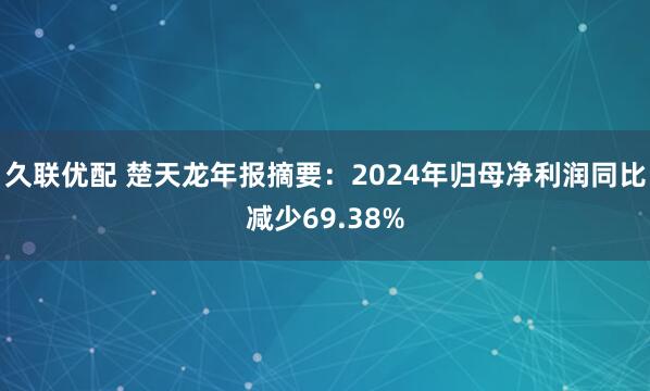 久联优配 楚天龙年报摘要:2024年归母净利润同比减少69.38%