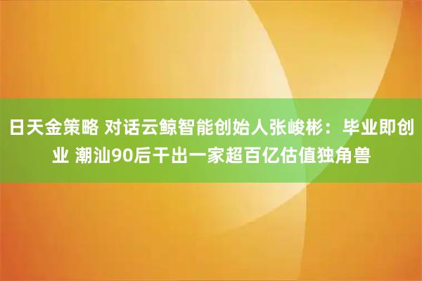 日天金策略 对话云鲸智能创始人张峻彬：毕业即创业 潮汕90后干出一家超百亿估值独角兽