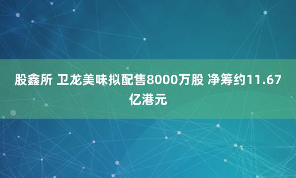 股鑫所 卫龙美味拟配售8000万股 净筹约11.67亿港元