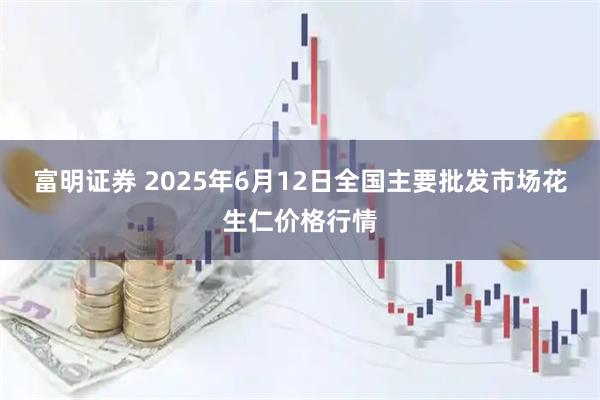 富明证券 2025年6月12日全国主要批发市场花生仁价格行情