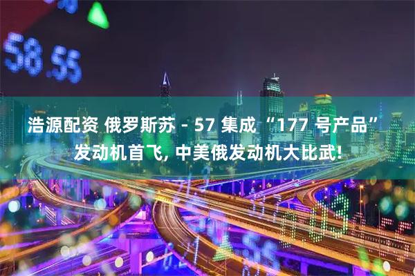 浩源配资 俄罗斯苏 - 57 集成 “177 号产品” 发动机首飞, 中美俄发动机大比武!