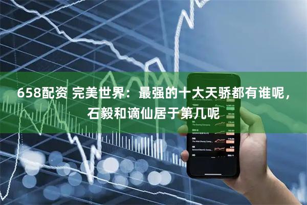 658配资 完美世界:最强的十大天骄都有谁呢,石毅和谪仙居于第几呢