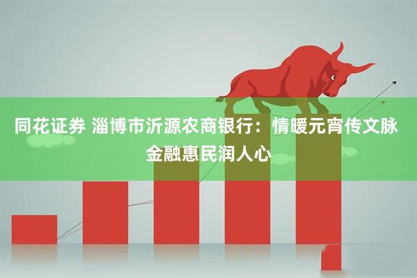 同花证券 淄博市沂源农商银行:情暖元宵传文脉 金融惠民润人心