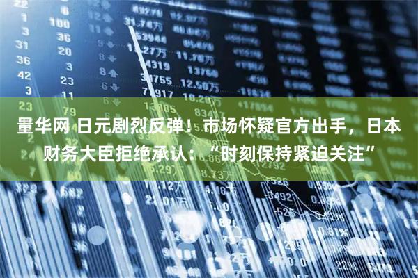 量华网 日元剧烈反弹！市场怀疑官方出手，日本财务大臣拒绝承认：“时刻保持紧迫关注”