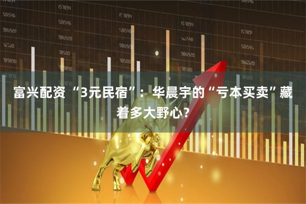 富兴配资 “3元民宿”：华晨宇的“亏本买卖”藏着多大野心？