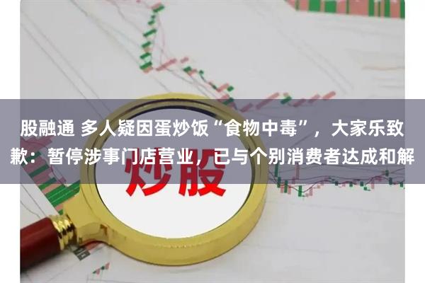 股融通 多人疑因蛋炒饭“食物中毒”,大家乐致歉:暂停涉事门店营业,已与个别消费者达成和解